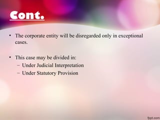 Cont.
• The corporate entity will be disregarded only in exceptional
cases.
• This case may be divided in:
– Under Judicial Interpretation
– Under Statutory Provision

 