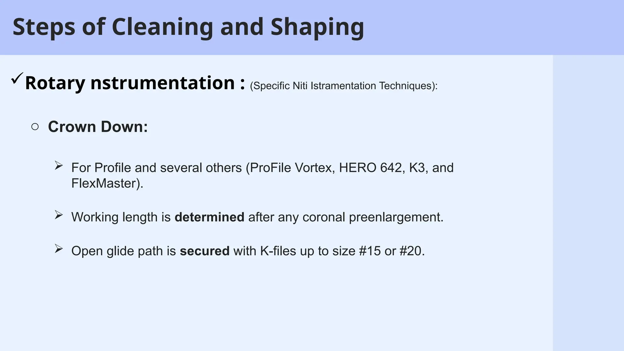 11
Steps of Cleaning and Shaping
Rotary nstrumentation : (Specific Niti Istramentation Techniques):
o Crown Down:
 For Profile and several others (ProFile Vortex, HERO 642, K3, and
FlexMaster).
 Working length is determined after any coronal preenlargement.
 Open glide path is secured with K-files up to size #15 or #20.
 