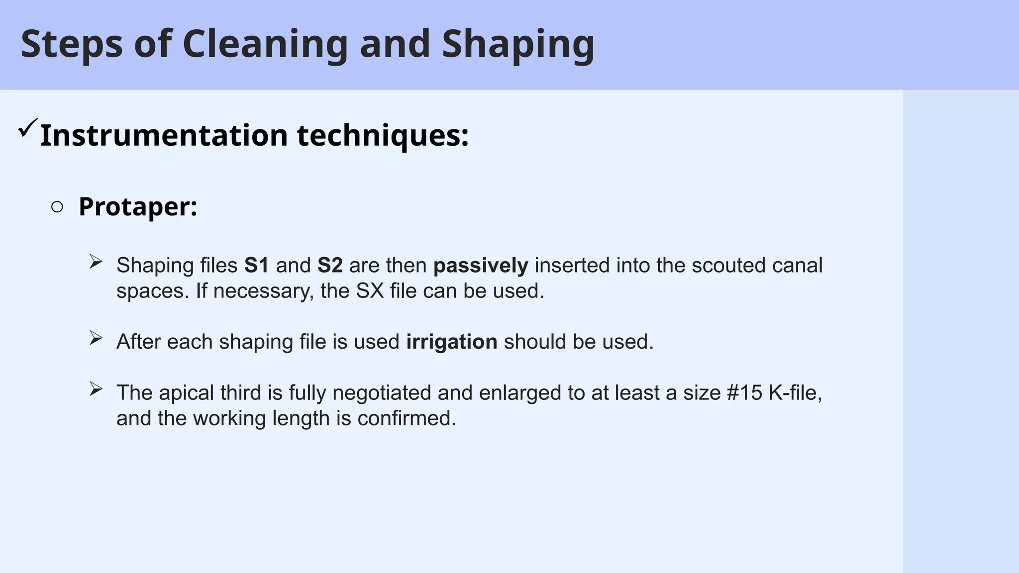 13
Steps of Cleaning and Shaping
Instrumentation techniques:
o Protaper:
 Shaping files S1 and S2 are then passively inserted into the scouted canal
spaces. If necessary, the SX file can be used.
 After each shaping file is used irrigation should be used.
 The apical third is fully negotiated and enlarged to at least a size #15 K-file,
and the working length is confirmed.
 