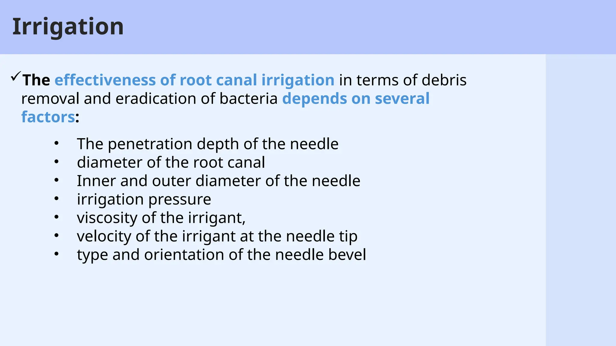 22
Irrigation
The effectiveness of root canal irrigation in terms of debris
removal and eradication of bacteria depends on several
factors:
• The penetration depth of the needle
• diameter of the root canal
• Inner and outer diameter of the needle
• irrigation pressure
• viscosity of the irrigant,
• velocity of the irrigant at the needle tip
• type and orientation of the needle bevel
 