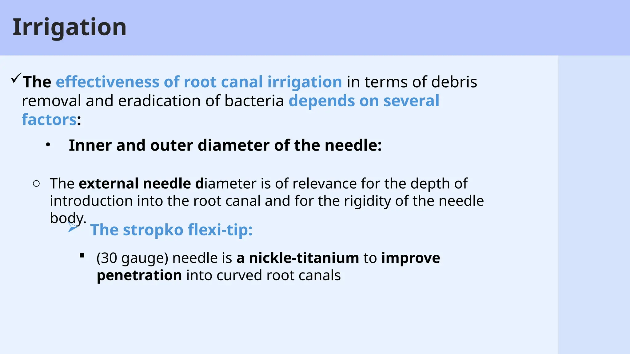 25
Irrigation
• Inner and outer diameter of the needle:
o The external needle diameter is of relevance for the depth of
introduction into the root canal and for the rigidity of the needle
body.
 The stropko flexi-tip:
 (30 gauge) needle is a nickle-titanium to improve
penetration into curved root canals
The effectiveness of root canal irrigation in terms of debris
removal and eradication of bacteria depends on several
factors:
 