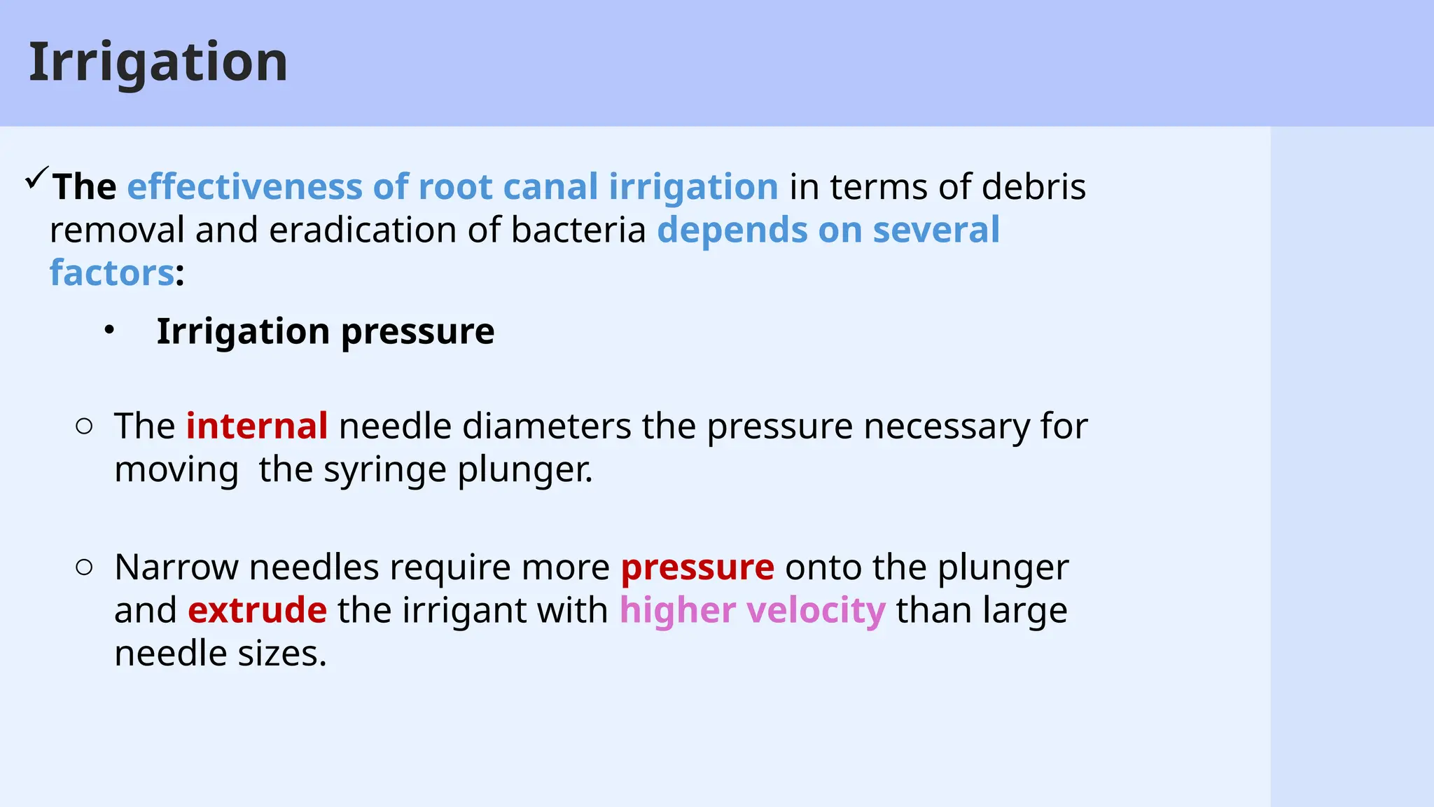 26
Irrigation
• Irrigation pressure
o The internal needle diameters the pressure necessary for
moving the syringe plunger.
o Narrow needles require more pressure onto the plunger
and extrude the irrigant with higher velocity than large
needle sizes.
The effectiveness of root canal irrigation in terms of debris
removal and eradication of bacteria depends on several
factors:
 