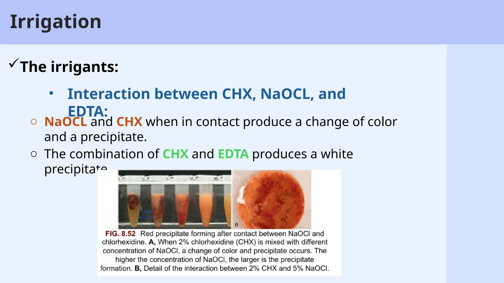 35
Irrigation
The irrigants:
o NaOCL and CHX when in contact produce a change of color
and a precipitate.
o The combination of CHX and EDTA produces a white
precipitate.
• Interaction between CHX, NaOCL, and
EDTA:
 