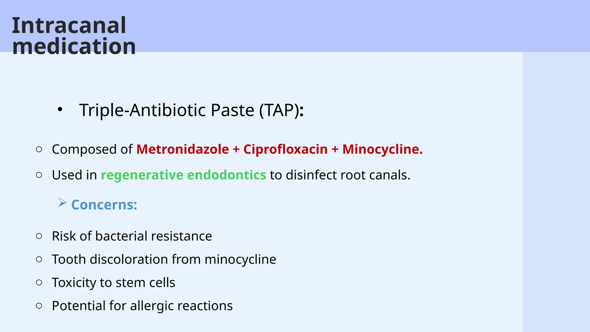 47
o Composed of Metronidazole + Ciprofloxacin + Minocycline.
o Used in regenerative endodontics to disinfect root canals.
• Triple-Antibiotic Paste (TAP):
Intracanal
medication
 Concerns:
o Risk of bacterial resistance
o Tooth discoloration from minocycline
o Toxicity to stem cells
o Potential for allergic reactions
 
