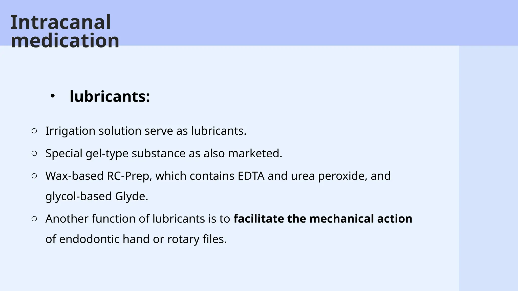 48
o Irrigation solution serve as lubricants.
o Special gel-type substance as also marketed.
o Wax-based RC-Prep, which contains EDTA and urea peroxide, and
glycol-based Glyde.
o Another function of lubricants is to facilitate the mechanical action
of endodontic hand or rotary files.
• lubricants:
Intracanal
medication
 
