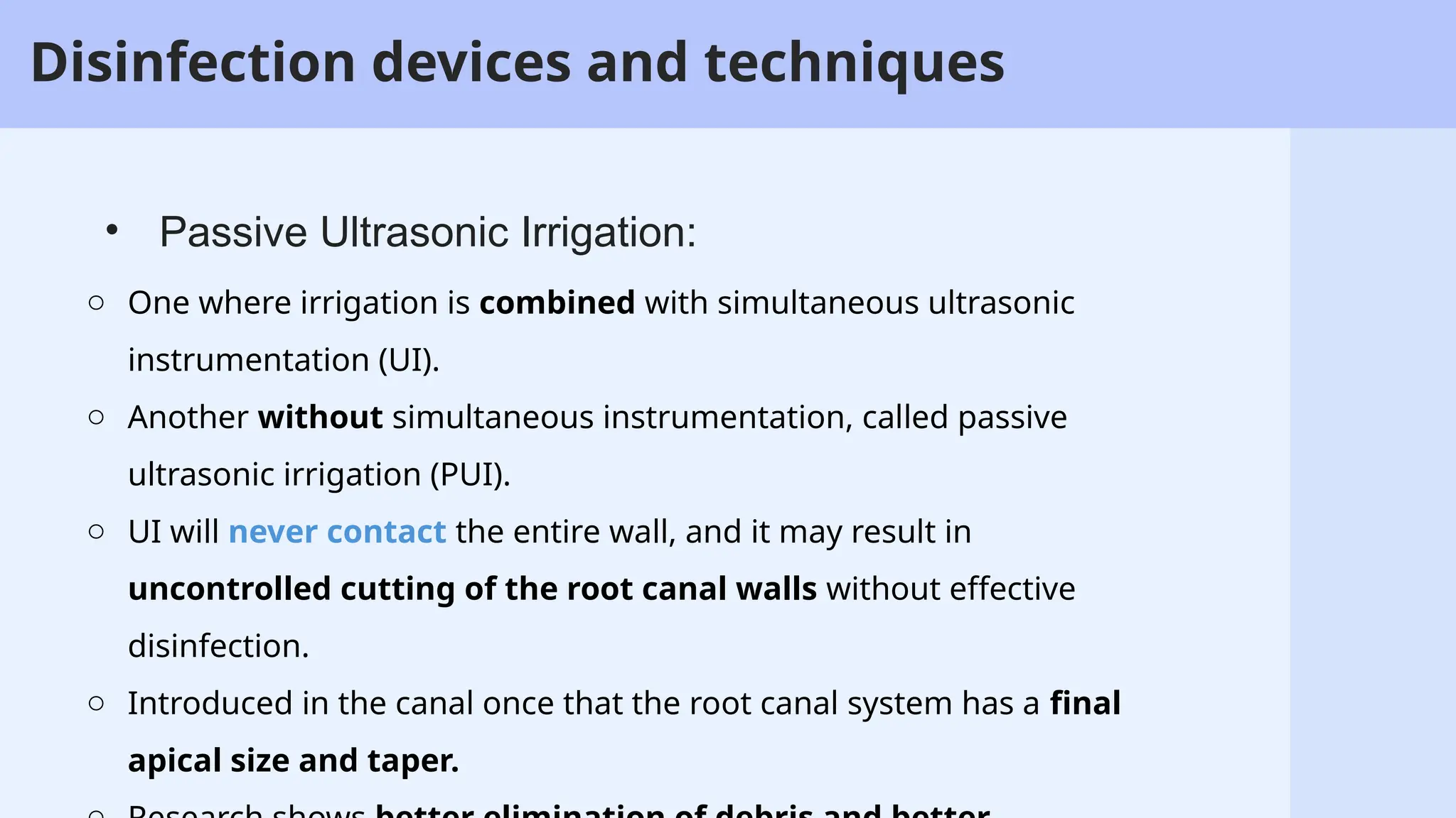 53
o One where irrigation is combined with simultaneous ultrasonic
instrumentation (UI).
o Another without simultaneous instrumentation, called passive
ultrasonic irrigation (PUI).
o UI will never contact the entire wall, and it may result in
uncontrolled cutting of the root canal walls without effective
disinfection.
o Introduced in the canal once that the root canal system has a final
apical size and taper.
• Passive Ultrasonic Irrigation:
Disinfection devices and techniques
 