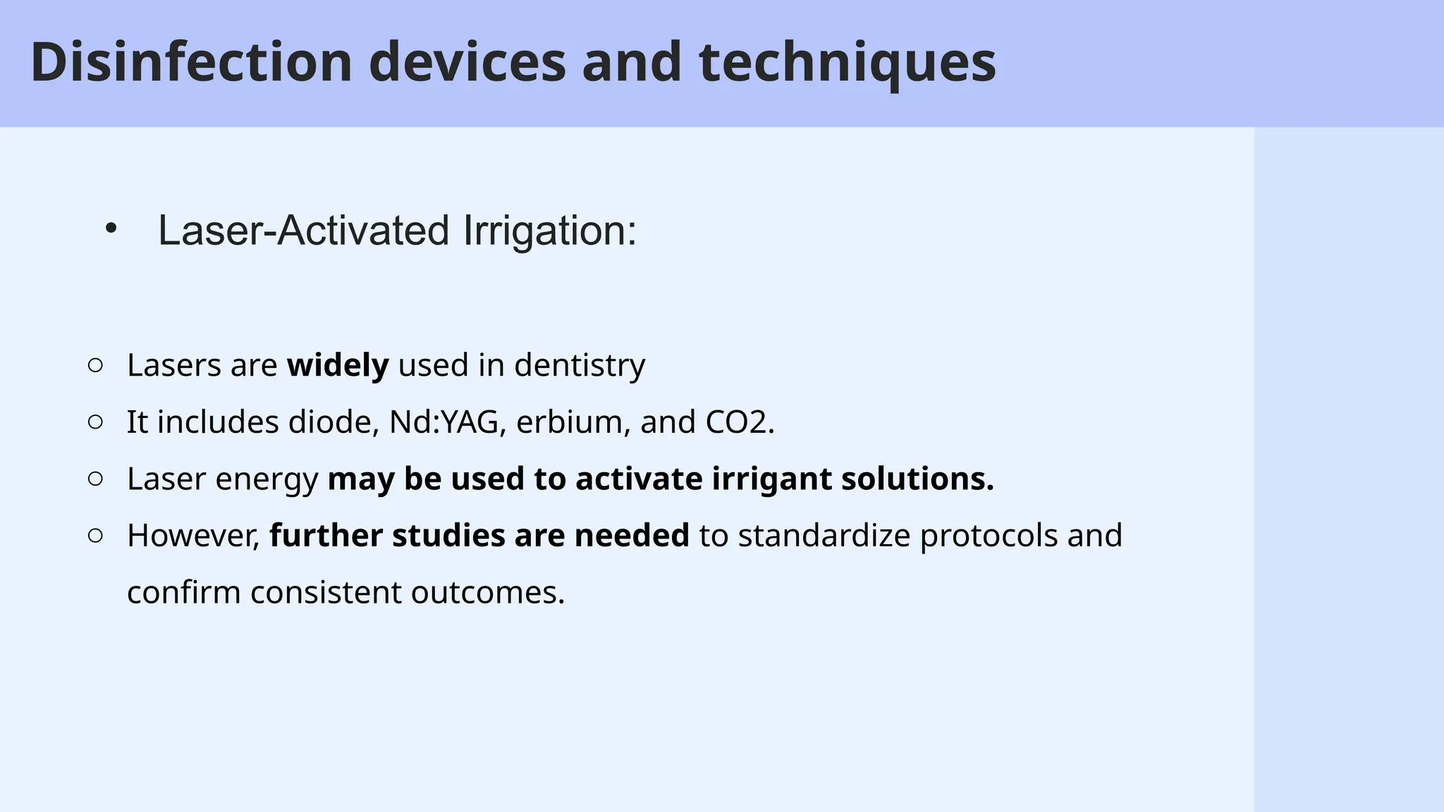 57
o Lasers are widely used in dentistry
o It includes diode, Nd:YAG, erbium, and CO2.
o Laser energy may be used to activate irrigant solutions.
o However, further studies are needed to standardize protocols and
confirm consistent outcomes.
• Laser-Activated Irrigation:
Disinfection devices and techniques
 
