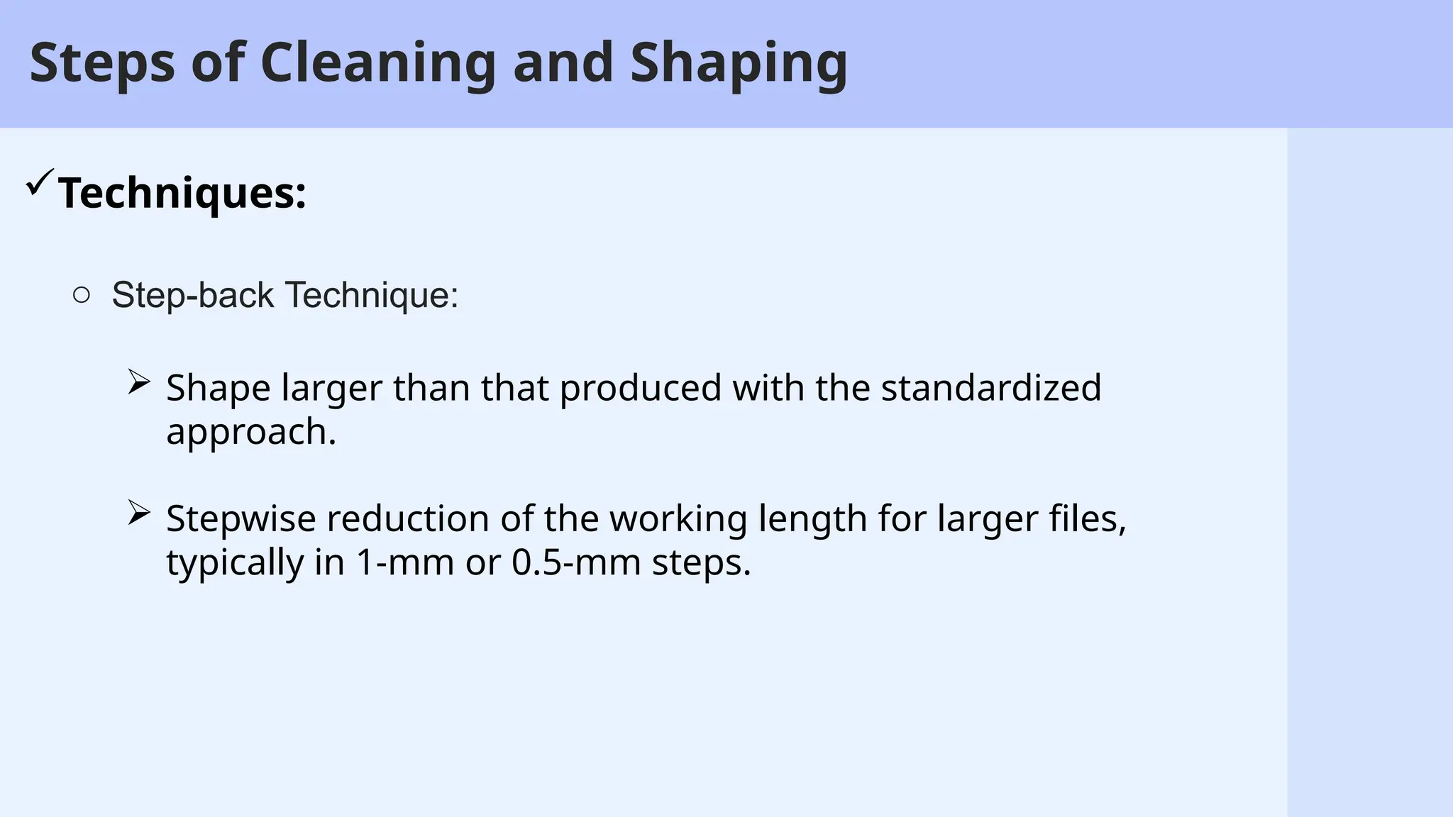 6
Steps of Cleaning and Shaping
Techniques:
o Step-back Technique:
 Shape larger than that produced with the standardized
approach.
 Stepwise reduction of the working length for larger files,
typically in 1-mm or 0.5-mm steps.
 