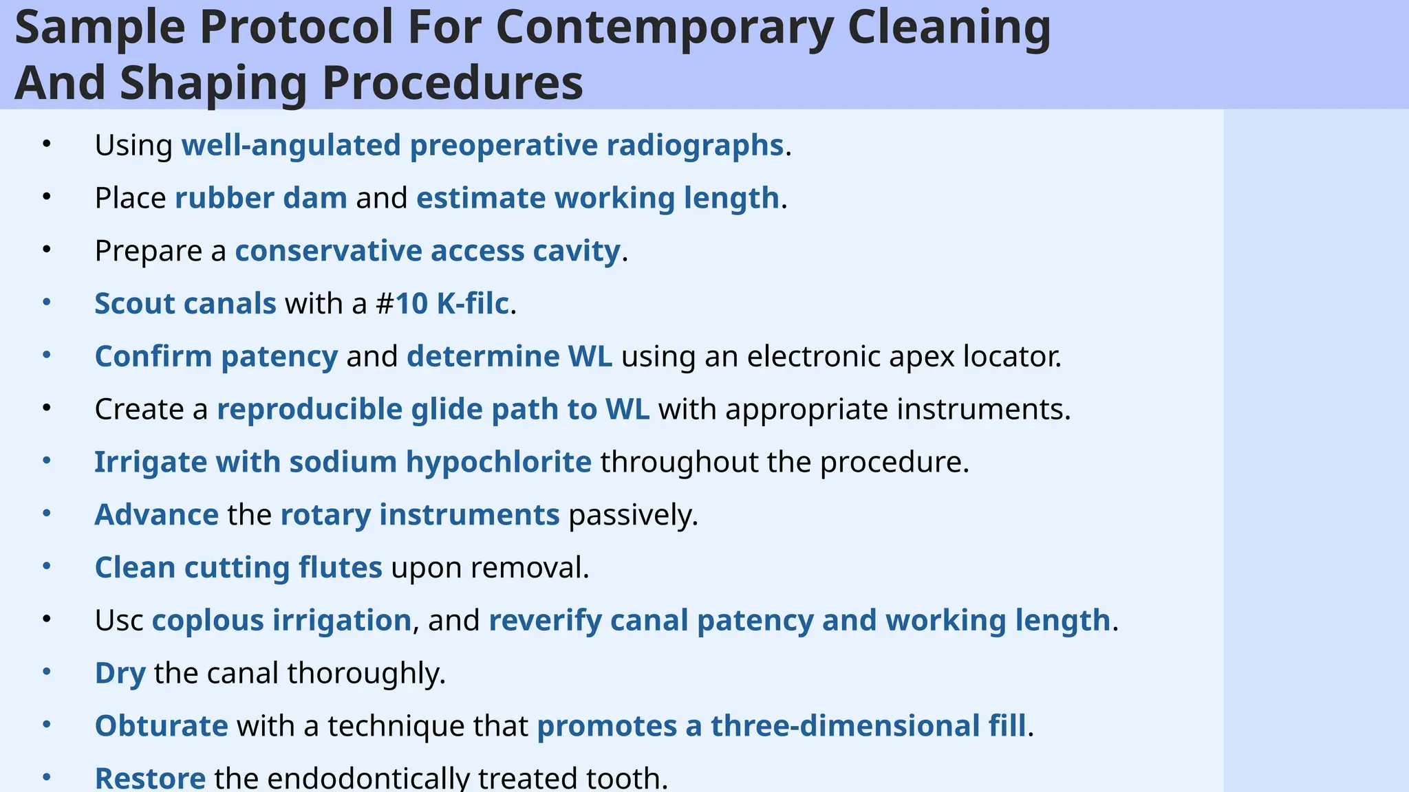 71
Sample Protocol For Contemporary Cleaning
And Shaping Procedures
• Using well-angulated preoperative radiographs.
• Place rubber dam and estimate working length.
• Prepare a conservative access cavity.
• Scout canals with a #10 K-filc.
• Confirm patency and determine WL using an electronic apex locator.
• Create a reproducible glide path to WL with appropriate instruments.
• Irrigate with sodium hypochlorite throughout the procedure.
• Advance the rotary instruments passively.
• Clean cutting flutes upon removal.
• Usc coplous irrigation, and reverify canal patency and working length.
• Dry the canal thoroughly.
• Obturate with a technique that promotes a three-dimensional fill.
• Restore the endodontically treated tooth.
 