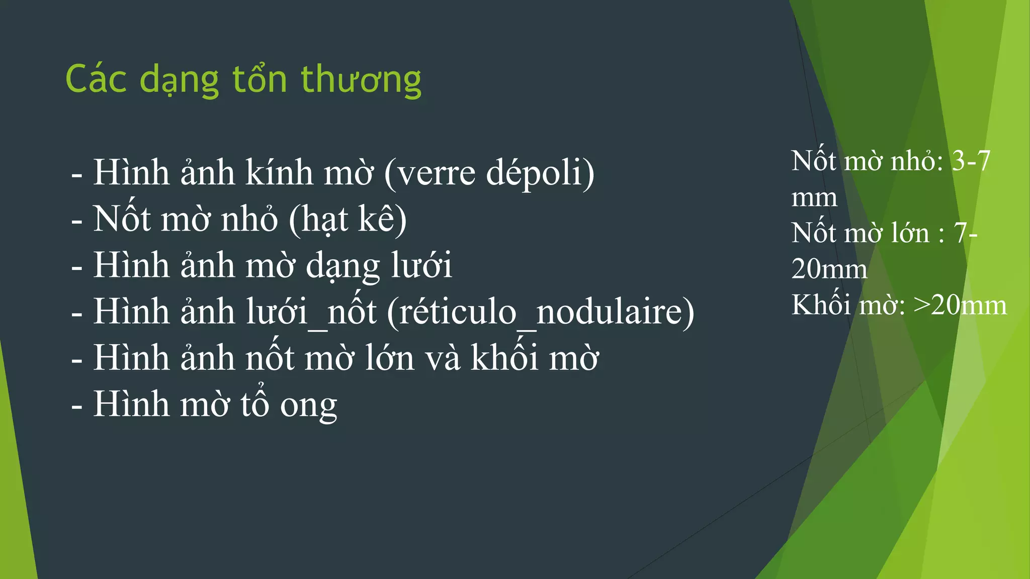Các dạng tổn thương
- Hình ảnh kính mờ (verre dépoli)
- Nốt mờ nhỏ (hạt kê)
- Hình ảnh mờ dạng lưới
- Hình ảnh lưới_nốt (réticulo_nodulaire)
- Hình ảnh nốt mờ lớn và khối mờ
- Hình mờ tổ ong
Nốt mờ nhỏ: 3-7
mm
Nốt mờ lớn : 7-
20mm
Khối mờ: >20mm
 
