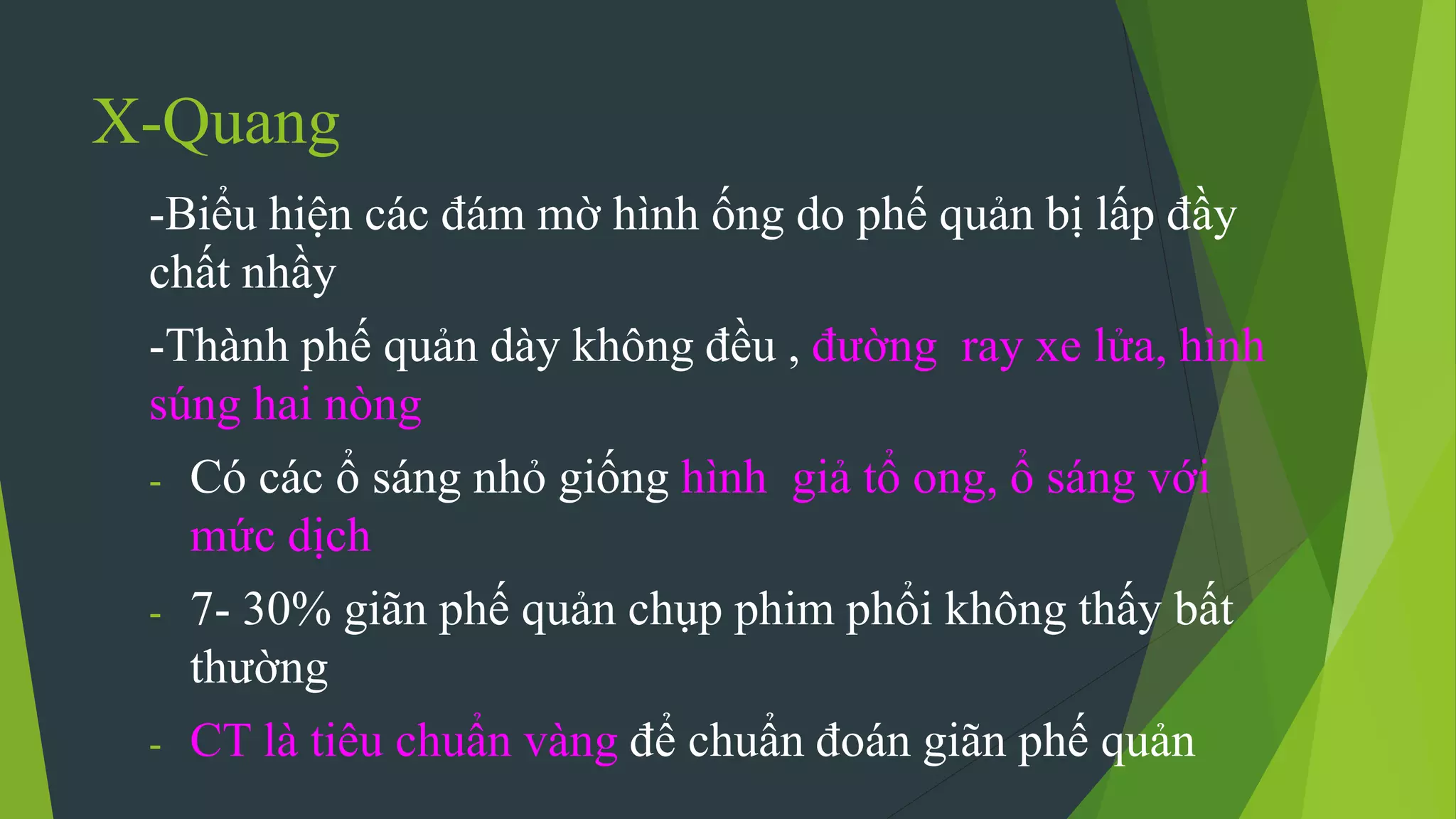 X-Quang
-Biểu hiện các đám mờ hình ống do phế quản bị lấp đầy
chất nhầy
-Thành phế quản dày không đều , đường ray xe lửa, hình
súng hai nòng
- Có các ổ sáng nhỏ giống hình giả tổ ong, ổ sáng với
mức dịch
- 7- 30% giãn phế quản chụp phim phổi không thấy bất
thường
- CT là tiêu chuẩn vàng để chuẩn đoán giãn phế quản
 