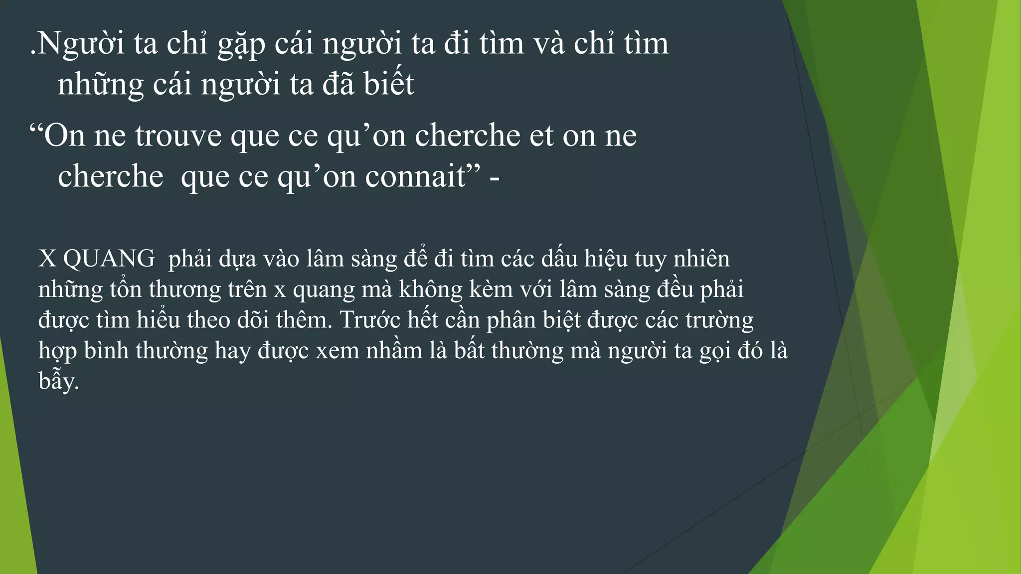 .Người ta chỉ gặp cái người ta đi tìm và chỉ tìm
những cái người ta đã biết
“On ne trouve que ce qu’on cherche et on ne
cherche que ce qu’on connait” -
X QUANG phải dựa vào lâm sàng để đi tìm các dấu hiệu tuy nhiên
những tổn thương trên x quang mà không kèm với lâm sàng đều phải
được tìm hiểu theo dõi thêm. Trước hết cần phân biệt được các trường
hợp bình thường hay được xem nhầm là bất thường mà người ta gọi đó là
bẫy.
 