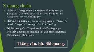 X quang chuẩn
1. Hoàn toàn thẳng: bờ trong xương đòn đối xứng nhau qua
đường giữa Cân xứng : mức hơi dịch ở túi hơi dạ dày, hai
xương bả vai tách ra khỏi lồng ngực.
2. Hít vào đủ sâu: cung trước xương sườn 6 - 7 trên vòm
hoành. Cung sau ở xương sườn 10 trở xuống
3. Độ đối quang tốt : Thấy được 3 - 4 đốt sống ngực
trên,thấy được mạch máu sau tim gan, thấy mạch máu
cách ngoại vi phổi 1-2cm.
 