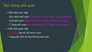 Hội chứng phế quản
 Dấu hiệu trực tiếp
- Dày thành phế quản (đường ray xe lửa, súng 2 nòng, phổi bẩn)
- Giãn phế quản (đường ray xe lửa, súng 2 nòng, giả tổ ong,...)
- Ứ đọng phế quản (dài mờ hình chữ V, Y, ngón tay đeo găng,...)
 Dấu hiệu gián tiếp
- Xẹp phổi (do tắc PQ hoàn toàn)
- Căng giãn phổi do hẹp không hoàn toàn
 