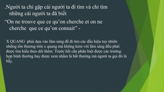 .Người ta chỉ gặp cái người ta đi tìm và chỉ tìm
những cái người ta đã biết
“On ne trouve que ce qu’on cherche et on ne
cherche que ce qu’on connait” -
X QUANG phải dựa vào lâm sàng để đi tìm các dấu hiệu tuy nhiên
những tổn thương trên x quang mà không kèm với lâm sàng đều phải
được tìm hiểu theo dõi thêm. Trước hết cần phân biệt được các trường
hợp bình thường hay được xem nhầm là bất thường mà người ta gọi đó là
bẫy.
 