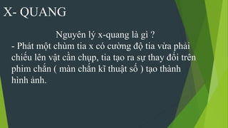 X- QUANG
Nguyên lý x-quang là gì ?
- Phát một chùm tia x có cường độ tia vừa phải
chiếu lên vật cần chụp, tia tạo ra sự thay đổi trên
phim chắn ( màn chắn kĩ thuật số ) tạo thành
hình ảnh.
 