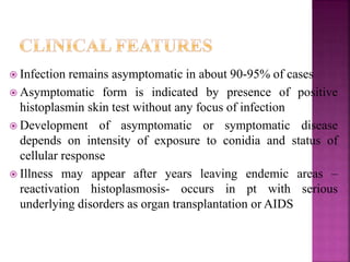  Infection remains asymptomatic in about 90-95% of cases
 Asymptomatic form is indicated by presence of positive
histoplasmin skin test without any focus of infection
 Development of asymptomatic or symptomatic disease
depends on intensity of exposure to conidia and status of
cellular response
 Illness may appear after years leaving endemic areas –
reactivation histoplasmosis- occurs in pt with serious
underlying disorders as organ transplantation or AIDS
 