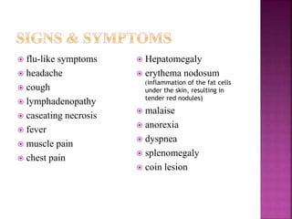  flu-like symptoms
 headache
 cough
 lymphadenopathy
 caseating necrosis
 fever
 muscle pain
 chest pain
 Hepatomegaly
 erythema nodosum
(inflammation of the fat cells
under the skin, resulting in
tender red nodules)
 malaise
 anorexia
 dyspnea
 splenomegaly
 coin lesion
 