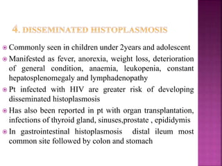  Commonly seen in children under 2years and adolescent
 Manifested as fever, anorexia, weight loss, deterioration
of general condition, anaemia, leukopenia, constant
hepatosplenomegaly and lymphadenopathy
 Pt infected with HIV are greater risk of developing
disseminated histoplasmosis
 Has also been reported in pt with organ transplantation,
infections of thyroid gland, sinuses,prostate , epididymis
 In gastrointestinal histoplasmosis distal ileum most
common site followed by colon and stomach
 