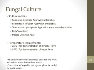 Fungal Culture
Culture medias:
Saboraud Dextrose Agar with antibiotics
Brain Heart infusion Agar with antibiotics
Yeast extract phosphate Agar with ammonium hydroxide
Kelly’s medium
Potato Dextrose Agar
Temperature requirements:
250C : for demonstration of mycelial form
370C : for demonstration of yeast form
•All cultures should be examined daily for one week
and twice a week further three weeks
•Conversion of mycelial –to –yeast phase is useful
for confirmation
23
 