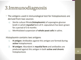 3.Immunodiagnosis
• The antigens used in immunological test for histoplasmosis are
derived from two sources
a) Sterile culture filtrate(histoplasmin) of asparagine-glucose
broth in which mycelial form of H. capsulatum has been grown
for a period of 3-6 months
Merthiolated suspension of whole yeast cells in saline.
b)
Histoplasmin contains two antigens
1. H antigen: Antibodies against this antigen are formed during
active histoplasmosis
M antigen: Abundant in mycelial form and antibodies are
produced against this antigen in both active and chronic
histoplasmosis
2.
26
 