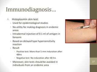 Immunodiagnosis…
A. Histoplasmin skin test:
Used for epidemiological studies
No utility for making diagnosis in endemic
areas
Intradermal injection of 0.1 ml of antigen in
forearm
Based on delayed type hypersensitivity
reaction
Result
• Positive test: More than 5 mm induration after
48hrs
• Negative test: No induration after 48 hrs
Moreover, skin tests should be avoided in
individuals from an endemic area
•
•
•
•
•
• 27
 