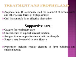  Amphotericin B is comonly used for treatment of disseminated
and other severe forms of histoplasmosis
 Oral itraconazole is an effective alternative
Supportive care :
 Oxygen for respiratory care
 Glucorticoids to support adrenal function
 Antipyretics to support treatment with antifungals
 Surgery may be needed to treat fibrosis
 Prevention includes regular cleaning of farm buildings and
chicken houses
 
