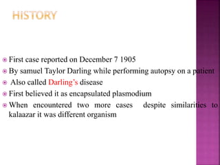  First case reported on December 7 1905
 By samuel Taylor Darling while performing autopsy on a patient
 Also called Darling’s disease
 First believed it as encapsulated plasmodium
 When encountered two more cases despite similarities to
kalaazar it was different organism
 
