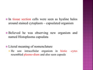  In tissue section cells were seen as hyaline halos
around stained cytoplasm – capsulated organism
 Believed he was observing new organism and
named Histoplasma capsulata
 Literal meaning of nomenclature
 He saw intracellular organism in histio –cytes
resembled plasmo-dium and also seen capsule
 