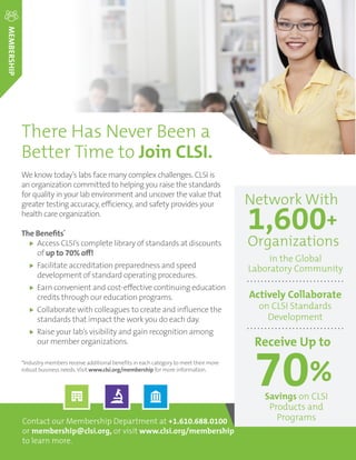 ORDER TODAY: Toll Free (US): 877.447.1888 | +1.610.688.0100 | www.clsi.org | customerservice@clsi.orgA3 ORDER TODAY: Toll Free (US): 877.447.1888 | www.clsi.org | customerservice@clsi.orgA3
Contact our Membership Department at +1.610.688.0100
or membership@clsi.org, or visit www.clsi.org/membership
to learn more.
There Has Never Been a
Better Time to Join CLSI.
MEMBERSHIP
We know today’s labs face many complex challenges. CLSI is
an organization committed to helping you raise the standards
for quality in your lab environment and uncover the value that
greater testing accuracy, efficiency, and safety provides your
health care organization.
The Benefits*
Access CLSI’s complete library of standards at discounts
of up to 70% off!
Facilitate accreditation preparedness and speed
development of standard operating procedures.
Earn convenient and cost-effective continuing education
credits through our education programs.
Collaborate with colleagues to create and influence the
standards that impact the work you do each day.
Raise your lab’s visibility and gain recognition among
our member organizations.
*Industry members receive additional benefits in each category to meet their more
robust business needs.Visit www.clsi.org/membership for more information.
1,600+
Organizations
Network With
in the Global
Laboratory Community
Actively Collaborate
on CLSI Standards
Development
Receive Up to
70%
Savings on CLSI
Products and
Programs
 