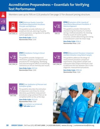 ORDER TODAY: Toll Free (US): 877.447.1888 | +1.610.688.0100 | www.clsi.org | customerservice@clsi.org18
EP06 | Evaluation of the Linearity of
Quantitative Measurement Procedures: A
Statistical Approach
This guideline provides information for
characterizing the linearity of a method
during a method evaluation; for checking
linearity as part of routine quality
assurance; and for determining and stating
a manufacturer’s claim for linear range.
Item Order Code: EP06-A	
Nonmember Price: $180
EP07 | Interference Testing in Clinical
Chemistry
This guideline provides background
information, guidance, and experimental
procedures for investigating, identifying,
and characterizing the effects of interfering
substances on clinical chemistry test results.
Item Order Code: EP07-A2	
Nonmember Price: $180
EP09 | Measurement Procedure Comparison
and Bias Estimation Using Patient Samples
This guideline addresses the design of
measurement procedure comparison
experiments using patient samples and
subsequent data analysis techniques used
to determine the bias between two in vitro
diagnostic measurement procedures.
Item Order Code: EP09-A3	
Nonmember Price: $180
EP15 | User Verification of Precision and
Estimation of Bias
This guideline describes the estimation
of imprecision and of bias for clinical
laboratory quantitative measurement
procedures using a protocol that can be
completed within as few as five days.
Item Order Code: EP15-A3	
Nonmember Price: $180
Formatted in an enhanced,
full-color layout!
C24 | Statistical Quality Control for
Quantitative Measurement Procedures:
Principles and Definitions
This guideline provides definitions of
analytical intervals, planning of quality
control procedures, and guidance for quality
control applications.
Item Order Code: C24-A3	
Nonmember Price: $140
Members save up to 70% on CLSI products! See page 17 for discount pricing structure.
Accreditation Preparedness – Essentials for Verifying
Test Performance
JUNE 2006
FDA | JC
CAP | FDA | JC CAP | FDA | JC
CAP | FDA
CAP | FDA | JC
APRIL 2003
NOVEMBER 2005 AUGUST 2013
SEPTEMBER 2014
 