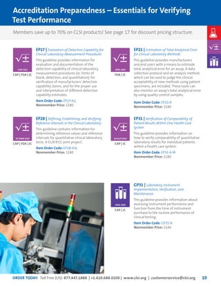 ORDER TODAY: Toll Free (US): 877.447.1888 | +1.610.688.0100 | www.clsi.org | customerservice@clsi.org 19
EP17 | Evaluation of Detection Capability for
Clinical Laboratory Measurement Procedures
This guideline provides information for
evaluation and documentation of the
detection capability of clinical laboratory
measurement procedures (ie, limits of
blank, detection, and quantitation), for
verification of manufacturers’ detection
capability claims, and for the proper use
and interpretation of different detection
capability estimates.
Item Order Code: EP17-A2
Nonmember Price: $180
EP21 | Estimation of Total Analytical Error
for Clinical Laboratory Methods
This guideline provides manufacturers
and end users with a means to estimate
total analytical error for an assay. A data
collection protocol and an analysis method,
which can be used to judge the clinical
acceptability of new methods using patient
specimens, are included. These tools can
also monitor an assay’s total analytical error
by using quality control samples.
Item Order Code: EP21-A
Nonmember Price: $180
EP28 | Defining, Establishing, and Verifying
Reference Intervals in the Clinical Laboratory
This guideline contains information for
determining reference values and reference
intervals for quantitative clinical laboratory
tests. A CLSI-IFCC joint project.
Item Order Code: EP28-A3c
Nonmember Price: $180
GP31 | Laboratory Instrument
Implementation, Verification, and
Maintenance
This guideline provides information about
assessing instrument performance and
function from the time of instrument
purchase to the routine performance of
clinical testing.
Item Order Code: GP31-A
Nonmember Price: $140
EP31 | Verification of Comparability of
Patient Results Within One Health Care
System
This guideline provides information on
how to verify comparability of quantitative
laboratory results for individual patients
within a health care system.
Item Order Code: EP31-A-IR
Nonmember Price: $180
Members save up to 70% on CLSI products! See page 17 for discount pricing structure.
Accreditation Preparedness – Essentials for Verifying
Test Performance
CAP | FDA | JC FDA | JC
CAP | FDA | JC
CAP | JC
CAP | JC
JUNE 2012 APRIL 2003
OCTOBER 2010 AUGUST 2012
APRIL 2009
 