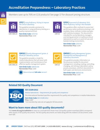 ORDER TODAY: Toll Free (US): 877.447.1888 | +1.610.688.0100 | www.clsi.org | customerservice@clsi.org20
GENERALLABORATORY
QMS01 | Quality Management System: A
Model for Laboratory Services
This guideline provides a model for
medical laboratories that will assist with
implementation and maintenance of an
effective quality management system.
Item Order Code: QMS01-A4	
Nonmember Price: $180
New enhanced, full-color version!
QMS02 | Quality Management System:
Development and Management of
Laboratory Documents
This guideline provides information on
the processes needed for document
management, including creating, controlling,
changing, and retiring a laboratory’s policy,
process, procedure, and form documents in
both paper and electronic environments.
Item Order Code: QMS02-A6	
Nonmember Price: $180
Related ISO Quality Document
Accreditation Preparedness – Laboratory Practices
CAP | FDA | JC CAP | JC
GP27 | Using Proficiency Testing to Improve
the Clinical Laboratory
This guideline provides assistance to
laboratories in using proficiency testing as a
quality improvement tool.
Item Order Code: GP27-A2
Nonmember Price: $140
ISO 15189:2012
Medical laboratories – Requirements for quality and competence
This International Standard specifies requirements for quality and competence in medical laboratories.
Item Order Code: ISO 15189:2012
Price: $180*
*CLSI membership rates do not apply for ISO documents.
Want to learn more about ISO quality documents?
Visit www.clsi.org/accreditation to view our crosswalk that shows how CLSI quality system essentials (QSEs) correspond
with clauses in ISO quality documents. The ISO quality documents are listed along with the related CLSI documents under
each QSE.
CAP | FDA | JC
FEBRUARY 2007
GP29 | Assessment of Laboratory Tests
When Proficiency Testing Is Not Available
This guideline offers methods to assess test
performance when proficiency testing is not
available; these methods include examples
with statistical analyses. This document is
intended for use by laboratory managers
and testing personnel in traditional clinical
laboratories as well as in point-of-care and
bedside testing environments.
Item Order Code: GP29-A2
Nonmember Price: $140
CAP | JC
AUGUST 2008
JUNE 2011 FEBRUARY 2013
Members save up to 70% on CLSI products! See page 17 for discount pricing structure.
 