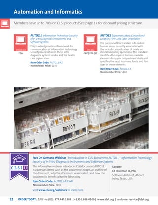 ORDER TODAY: Toll Free (US): 877.447.1888 | +1.610.688.0100 | www.clsi.org | customerservice@clsi.org22
OCTOBER 2014 APRIL 2011
Automation and Informatics
AUTO11 | Information Technology Security
of In Vitro Diagnostic Instruments and
Software Systems
This standard provides a framework for
communication of information technology
security issues between the in vitro
diagnostic system vendor and the health
care organization.
Item Order Code: AUTO11-A2
Nonmember Price: $140
FDA
AUTO12 | Specimen Labels: Content and
Location, Fonts, and Label Orientation
The purpose of this standard is to reduce
human errors currently associated with
the lack of standardization of labels on
clinical laboratory specimens. The standard
identifies the required human-readable
elements to appear on specimen labels and
specifies the exact locations, fonts, and font
sizes of these elements.
Item Order Code: AUTO12-A
Nonmember Price: $140
CAP | FDA | JC
Members save up to 70% on CLSI products! See page 17 for discount pricing structure.
Free On-Demand Webinar | Introduction to CLSI Document AUTO11—Information Technology
Security of In Vitro Diagnostic Instruments and Software Systems
This informative webinar introduces CLSI document AUTO11.
It addresses items such as the document’s scope, an outline of
the document, why the document was created, and how the
document is beneficial to the laboratory.
Item Order Code: AUTO11-A2 WR
Nonmember Price: FREE
Visit www.clsi.org/webinars to learn more.
Speaker:
Ed Heierman III, PhD
Software Architect, Abbott,
Irving, Texas, USA
 