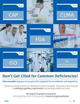 ORDER TODAY: Toll Free (US): 877.447.1888 | +1.610.688.0100 | www.clsi.org | customerservice@clsi.org 23
Don’t Get Cited for Common Deficiencies!
CLSI crosswalks help you ensure your lab is prepared for accreditation and inspections.
Numerous CLSI documents are referenced in these crosswalks. They serve as key resources
in satisfying regulatory requirements and avoiding compliance issues.
Be ready for inspection at any time!
Download these free CLSI crosswalks at www.clsi.org/accreditation.
The
Joint Commission
 