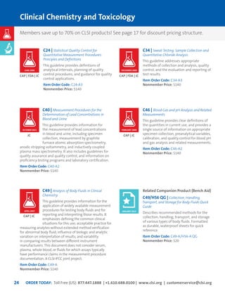 ORDER TODAY: Toll Free (US): 877.447.1888 | +1.610.688.0100 | www.clsi.org | customerservice@clsi.org24
Clinical Chemistry and Toxicology
C24 | Statistical Quality Control for
Quantitative Measurement Procedures:
Principles and Definitions
This guideline provides definitions of
analytical intervals, planning of quality
control procedures, and guidance for quality
control applications.
Item Order Code: C24-A3
Nonmember Price: $140
C40 | Measurement Procedures for the
Determination of Lead Concentrations in
Blood and Urine
This guideline provides information for
the measurement of lead concentrations
in blood and urine, including specimen
collection, measurement by graphite
furnace atomic absorption spectrometry,
anodic stripping voltammetry, and inductively coupled
plasma mass spectrometry. It also includes guidelines for
quality assurance and quality control, and information on
proficiency testing programs and laboratory certification.
Item Order Code: C40-A2
Nonmember Price: $140
C49 | Analysis of Body Fluids in Clinical
Chemistry
This guideline provides information for the
application of widely available measurement
procedures for testing body fluids and for
reporting and interpreting those results. It
emphasizes defining the common clinical
situations for this use; acceptable practice for
measuring analytes without extended method verification
for abnormal body fluid; influence of biologic and analytic
variation on interpretation of results; and variability
in comparing results between different instrument
manufacturers. This document does not consider serum,
plasma, whole blood, or fluids for which assays typically
have performance claims in the measurement procedure
documentation. A CLSI-IFCC joint project.
Item Order Code: C49-A
Nonmember Price: $140
CAP | FDA | JC
JC
CAP | JC
C34 | Sweat Testing: Sample Collection and
Quantitative Chloride Analysis
This guideline addresses appropriate
methods of collection and analysis, quality
control, and the evaluation and reporting of
test results.
Item Order Code: C34-A3
Nonmember Price: $140
C46 | Blood Gas and pH Analysis and Related
Measurements
This guideline provides clear definitions of
the quantities in current use, and provides a
single source of information on appropriate
specimen collection, preanalytical variables,
calibration, and quality control for blood pH
and gas analysis and related measurements.
Item Order Code: C46-A2
Nonmember Price: $140
Related Companion Product (Bench Aid)
C49/H56 QG | Collection, Handling,
Transport, and Storage for Body Fluids Quick
Guide
Describes recommended methods for the
collection, handling, transport, and storage
of various types of body fluids. Formatted
as durable, waterproof sheets for quick
reference.
Item Order Code: C49-A/H56-A QG
Nonmember Price: $20
CAP | FDA | JC
CAP | JC
DECEMBER 2009JUNE 2006
FEBRUARY 2009OCTOBER 2013
APRIL 2007 JANUARY 2015
Members save up to 70% on CLSI products! See page 17 for discount pricing structure.
 