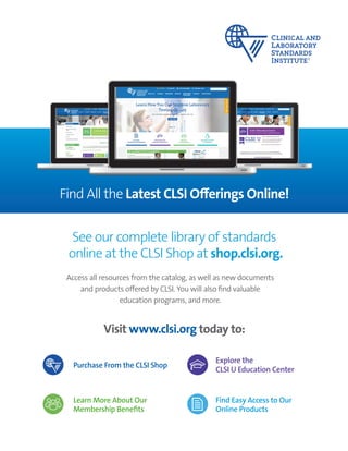 ORDER TODAY: Toll Free (US): 877.447.1888 | +1.610.688.0100 | www.clsi.org | customerservice@clsi.org A4ORDER TODAY: Toll Free (US): 877.447.1888 | www.clsi.org | customerservice@clsi.org A4
Find All the Latest CLSI Offerings Online!
See our complete library of standards
online at the CLSI Shop at shop.clsi.org.
Visit www.clsi.org today to:
Access all resources from the catalog, as well as new documents
and products offered by CLSI. You will also find valuable
education programs, and more.
Purchase From the CLSI Shop
Explore the
CLSI U Education Center
Find Easy Access to Our
Online Products
Learn More About Our
Membership Benefits
 