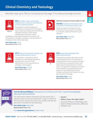 ORDER TODAY: Toll Free (US): 877.447.1888 | +1.610.688.0100 | www.clsi.org | customerservice@clsi.org 25
C56 | Hemolysis, Icterus, and Lipemia/
Turbidity Indices as Indicators of Interference
in Clinical Laboratory Analysis
This guideline provides background
information on mechanisms of hemolysis,
icterus, lipemia/turbidity (HIL) interference;
intended usefulness of HIL indices;
establishment of HIL alert indices;
availability of automated HIL detection systems; and
interpretation, strengths, limitations, and verification of
HIL indices in the clinical laboratory.
Item Order Code: C56-A
Nonmember Price: $140
Related Companion Product (Bench Aid)
C56 QG | Examples of Hemolyzed, Icteric,
and Lipemic/Turbid Samples Quick Guide
Shows examples of hemolyzed, icteric,
and lipemic/turbid samples. Formatted
as a durable, waterproof sheet for quick
reference.
Item Order Code: C56-A QG
Nonmember Price: $20
C57 | Mass Spectrometry for Androgen and
Estrogen Measurements in Serum
This guideline is intended to aid the
laboratorian in developing appropriate
procedures for the use of mass
spectrometry in the measurement of
androgens and estrogens.
Item Order Code: C57-Ed1
Nonmember Price: $140
C62 | Liquid Chromatography-Mass
Spectrometry Methods
This guideline provides information to the
clinical laboratorian for the reduction of
interlaboratory variance and the evaluation
of interferences, assay performance, and
other pertinent characteristics of clinical
assays. This guideline emphasizes particular
areas related to assay development and
presents a standardized approach for
method verification that is specific to mass
spectrometry technology.
Item Order Code: C62-A
Nonmember Price: $140
Clinical Chemistry and Toxicology
FDA | JC
JC
JULY 2012 OCTOBER 2014
FEBRUARY 2015 OCTOBER 2014
Members save up to 70% on CLSI products! See page 17 for discount pricing structure.
Free On-Demand Webinar | Introduction to CLSI Document C62—Liquid Chromatography-
Mass Spectrometry Methods
This informative webinar introduces CLSI document C62. It
addresses items such as the document’s scope, an outline of
the document, why the document was created, and how the
document is beneficial to the laboratory.
Item Order Code: C62-A WR
Nonmember Price: FREE
Visit www.clsi.org/webinars to learn more.
Speaker:
William Clarke, PhD, MBA, DABCC
Associate Professor of Pathology, Johns
Hopkins Medical Institutions, Baltimore,
Maryland, USA
 