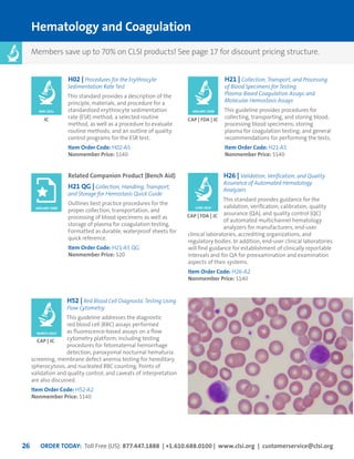 ORDER TODAY: Toll Free (US): 877.447.1888 | +1.610.688.0100 | www.clsi.org | customerservice@clsi.org26
Hematology and Coagulation
H02 | Procedures for the Erythrocyte
Sedimentation Rate Test
This standard provides a description of the
principle, materials, and procedure for a
standardized erythrocyte sedimentation
rate (ESR) method; a selected routine
method, as well as a procedure to evaluate
routine methods; and an outline of quality
control programs for the ESR test.
Item Order Code: H02-A5
Nonmember Price: $140
H52 | Red Blood Cell Diagnostic Testing Using
Flow Cytometry
This guideline addresses the diagnostic
red blood cell (RBC) assays performed
as fluorescence-based assays on a flow
cytometry platform; including testing
procedures for fetomaternal hemorrhage
detection, paroxysmal nocturnal hematuria
screening, membrane defect anemia testing for hereditary
spherocytosis, and nucleated RBC counting. Points of
validation and quality control, and caveats of interpretation
are also discussed.
Item Order Code: H52-A2
Nonmember Price: $140
JC
CAP | JC
H21 | Collection, Transport, and Processing
of Blood Specimens for Testing
Plasma-Based Coagulation Assays and
Molecular Hemostasis Assays
This guideline provides procedures for
collecting, transporting, and storing blood;
processing blood specimens; storing
plasma for coagulation testing; and general
recommendations for performing the tests.
Item Order Code: H21-A5
Nonmember Price: $140
H26 | Validation, Verification, and Quality
Assurance of Automated Hematology
Analyzers
This standard provides guidance for the
validation, verification, calibration, quality
assurance (QA), and quality control (QC)
of automated multichannel hematology
analyzers for manufacturers, end-user
clinical laboratories, accrediting organizations, and
regulatory bodies. In addition, end-user clinical laboratories
will find guidance for establishment of clinically reportable
intervals and for QA for preexamination and examination
aspects of their systems.
Item Order Code: H26-A2
Nonmember Price: $140
CAP | FDA | JC
CAP | FDA | JC
JANUARY 2008MAY 2011
JUNE 2010
MARCH 2014
Related Companion Product (Bench Aid)
H21 QG | Collection, Handling, Transport,
and Storage for Hemostasis Quick Guide
Outlines best practice procedures for the
proper collection, transportation, and
processing of blood specimens as well as
storage of plasma for coagulation testing.
Formatted as durable, waterproof sheets for
quick reference.
Item Order Code: H21-A5 QG
Nonmember Price: $20
JANUARY 2008
Members save up to 70% on CLSI products! See page 17 for discount pricing structure.
 