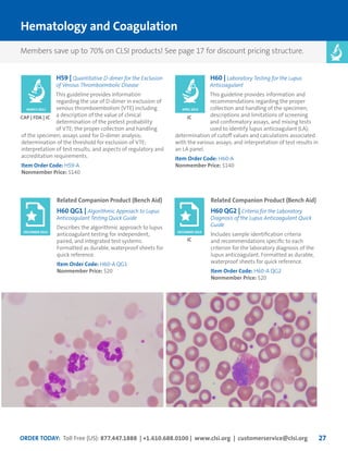 ORDER TODAY: Toll Free (US): 877.447.1888 | +1.610.688.0100 | www.clsi.org | customerservice@clsi.org 27
Related Companion Product (Bench Aid)
H60 QG1 | Algorithmic Approach to Lupus
Anticoagulant Testing Quick Guide
Describes the algorithmic approach to lupus
anticoagulant testing for independent,
paired, and integrated test systems.
Formatted as durable, waterproof sheets for
quick reference.
Item Order Code: H60-A QG1
Nonmember Price: $20
Related Companion Product (Bench Aid)
H60 QG2 | Criteria for the Laboratory
Diagnosis of the Lupus Anticoagulant Quick
Guide
Includes sample identification criteria
and recommendations specific to each
criterion for the laboratory diagnosis of the
lupus anticoagulant. Formatted as durable,
waterproof sheets for quick reference.
Item Order Code: H60-A QG2
Nonmember Price: $20
Hematology and Coagulation
JC
DECEMBER 2014 DECEMBER 2014
H59 | Quantitative D-dimer for the Exclusion
of Venous Thromboembolic Disease
This guideline provides information
regarding the use of D-dimer in exclusion of
venous thromboembolism (VTE) including
a description of the value of clinical
determination of the pretest probability
of VTE; the proper collection and handling
of the specimen; assays used for D-dimer analysis;
determination of the threshold for exclusion of VTE;
interpretation of test results; and aspects of regulatory and
accreditation requirements.
Item Order Code: H59-A
Nonmember Price: $140
CAP | FDA | JC
MARCH 2011
H60 | Laboratory Testing for the Lupus
Anticoagulant
This guideline provides information and
recommendations regarding the proper
collection and handling of the specimen;
descriptions and limitations of screening
and confirmatory assays, and mixing tests
used to identify lupus anticoagulant (LA);
determination of cutoff values and calculations associated
with the various assays; and interpretation of test results in
an LA panel.
Item Order Code: H60-A
Nonmember Price: $140
JC
APRIL 2014
Members save up to 70% on CLSI products! See page 17 for discount pricing structure.
 