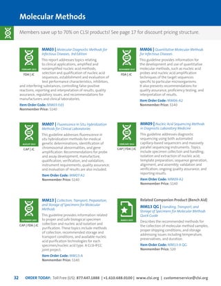 ORDER TODAY: Toll Free (US): 877.447.1888 | +1.610.688.0100 | www.clsi.org | customerservice@clsi.org32
Molecular Methods
MM03 | Molecular Diagnostic Methods for
Infectious Diseases, 3rd Edition
This report addresses topics relating
to clinical applications, amplified and
nonamplified nucleic acid methods,
selection and qualification of nucleic acid
sequences, establishment and evaluation of
test performance characteristics, inhibitors,
and interfering substances, controlling false-positive
reactions, reporting and interpretation of results, quality
assurance, regulatory issues, and recommendations for
manufacturers and clinical laboratories.
Item Order Code: MM03-Ed3
Nonmember Price: $140
MM07 | Fluorescence In Situ Hybridization
Methods for Clinical Laboratories
This guideline addresses fluorescence in
situ hybridization methods for medical
genetic determinations, identification of
chromosomal abnormalities, and gene
amplification. Recommendations for probe
and assay development, manufacture,
qualification, verification, and validation;
instrument requirements; quality assurance;
and evaluation of results are also included.
Item Order Code: MM07-A2
Nonmember Price: $140
MM13 | Collection, Transport, Preparation,
and Storage of Specimens for Molecular
Methods
This guideline provides information related
to proper and safe biological specimen
collection and nucleic acid isolation and
purification. These topics include methods
of collection, recommended storage and
transport conditions, and available nucleic
acid purification technologies for each
specimen/nucleic acid type. A CLSI-IFCC
joint project.
Item Order Code: MM13-A
Nonmember Price: $140
FDA | JC
CAP | JC
CAP | FDA | JC
MM06 | Quantitative Molecular Methods
for Infectious Diseases
This guideline provides information for
the development and use of quantitative
molecular methods, such as nucleic acid
probes and nucleic acid amplification
techniques of the target sequences
specific to particular microorganisms.
It also presents recommendations for
quality assurance, proficiency testing, and
interpretation of results.
Item Order Code: MM06-A2
Nonmember Price: $140
FDA | JC
NOVEMBER 2010FEBRUARY 2015
AUGUST 2013
DECEMBER 2005
MM09 | Nucleic Acid Sequencing Methods
in Diagnostic Laboratory Medicine
This guideline addresses diagnostic
sequencing using both automated
capillary-based sequencers and massively
parallel sequencing instruments. Topics
include specimen collection and handling;
isolation and extraction of nucleic acid;
template preparation; sequence generation,
alignment, and assembly; validation and
verification; ongoing quality assurance; and
reporting results.
Item Order Code: MM09-A2
Nonmember Price: $140
CAP | FDA | JC
FEBRUARY 2014
Related Companion Product (Bench Aid)
MM13 QG | Handling, Transport, and
Storage of Specimens for Molecular Methods
Quick Guide
Describes the recommended methods for
the collection of molecular method samples,
proper shipping conditions, and storage
addressing issues including temperature,
preservatives, and duration.
Item Order Code: MM13-A QG
Nonmember Price: $20
MARCH 2015
Members save up to 70% on CLSI products! See page 17 for discount pricing structure.
 