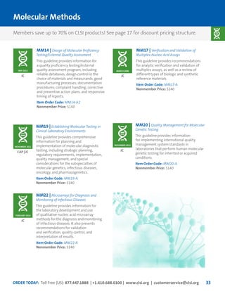 ORDER TODAY: Toll Free (US): 877.447.1888 | +1.610.688.0100 | www.clsi.org | customerservice@clsi.org 33
Molecular Methods
MM14 | Design of Molecular Proficiency
Testing/External Quality Assessment
This guideline provides information for
a quality proficiency testing/external
quality assessment program, including
reliable databases; design control in the
choice of materials and measurands; good
manufacturing processes; documentation
procedures; complaint handling; corrective
and preventive action plans; and responsive
timing of reports.
Item Order Code: MM14-A2
Nonmember Price: $140
MM19 | Establishing Molecular Testing in
Clinical Laboratory Environments
This guideline provides comprehensive
information for planning and
implementation of molecular diagnostic
testing, including strategic planning,
regulatory requirements, implementation,
quality management, and special
considerations for the subspecialties of
molecular genetics, infectious diseases,
oncology, and pharmacogenetics.
Item Order Code: MM19-A
Nonmember Price: $140
MM22 | Microarrays for Diagnosis and
Monitoring of Infectious Diseases
This guideline provides information for
the laboratory development and use
of qualitative nucleic acid microarray
methods for the diagnosis and monitoring
of infectious diseases. It also presents
recommendations for validation
and verification, quality control, and
interpretation of results.
Item Order Code: MM22-A
Nonmember Price: $140
JC
CAP | JC
JC
MM20 | Quality Management for Molecular
Genetic Testing
This guideline provides information
for implementing international quality
management system standards in
laboratories that perform human molecular
genetic testing for inherited or acquired
conditions.
Item Order Code: MM20-A
Nonmember Price: $140
JC
NOVEMBER 2012
MAY 2013
NOVEMBER 2011
FEBRUARY 2014
MM17 | Verification and Validation of
Multiplex Nucleic Acid Assays
This guideline provides recommendations
for analytic verification and validation of
multiplex assays, as well as a review of
different types of biologic and synthetic
reference materials.
Item Order Code: MM17-A
Nonmember Price: $140
JC
MARCH 2008
Members save up to 70% on CLSI products! See page 17 for discount pricing structure.
 