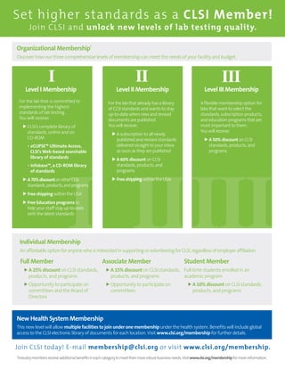 I IIIII
Set higher standards as a CLSI Member!
Join CLSI and unlock new levels of lab testing quality.
Join CLSI today! E-mail membership@clsi.org or visit www.clsi.org/membership.
Organizational Membership*
Discover how our three comprehensive levels of membership can meet the needs of your facility and budget.
New Health System Membership
This new level will allow multiple facilities to join under one membership under the health system. Benefits will include global
access to the CLSI electronic library of documents for each location. Visit www.clsi.org/membership for further details.
I II III
Level I Membership Level II Membership Level III Membership
For the lab that is committed to
implementing the highest
standards of lab testing.
You will receive:
	CLSI’s complete library of
standards, online and on
CD-ROM
	 • eCLIPSE™ Ultimate Access,
CLSI’s Web-based searchable
library of standards
	 • Infobase™, a CD-ROM library
of standards
	A70%discountonotherCLSI
standards,products,andprograms
	Free shipping within the USA
	Free Education programs to
help your staff stay up-to-date
with the latest standards
A flexible membership option for
labs that want to select the
standards, subscription products,
and education programs that are
most important to them.
You will receive:
	A 50% discount on CLSI
standards, products, and
programs
For the lab that already has a library
of CLSI standards and wants to stay
up-to-date when new and revised
documents are published.
You will receive:
	A subscription to all newly
published and revised standards
delivered straight to your inbox
as soon as they are published
	A 60% discount on CLSI
standards, products, and
programs
	Free shipping within the USA
*Industrymembersreceiveadditionalbenefitsineachcategorytomeettheirmorerobustbusinessneeds.Visitwww.clsi.org/membershipformoreinformation.
Full Member
	A 25% discount on CLSI standards,
products, and programs
	Opportunity to participate on
committees and the Board of
Directors
Associate Member
	A 15% discount on CLSI standards,
products, and programs
	Opportunity to participate on
committees
Student Member
Full-time students enrolled in an
academic program
	A 10% discount on CLSI standards,
products, and programs
Individual Membership
AnaffordableoptionforanyonewhoisinterestedinsupportingorvolunteeringforCLSI,regardlessofemployeraffiliation
 