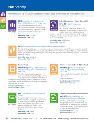 ORDER TODAY: Toll Free (US): 877.447.1888 | +1.610.688.0100 | www.clsi.org | customerservice@clsi.org36
Phlebotomy
Related Companion Product (Bench Aid)
GP41 QG | Quality Venipuncture
Quick Guide
Lists all of the steps of the venipuncture
procedure, as well as special considerations,
and the order of the tube draw. It also
includes a color photo of vein distribution on the right arm
for guidance in the venipuncture procedure. Formatted as
an 11x17-inch chart.
Item Order Code: GP41-A6 QG
Nonmember Price: $20
JANUARY 2008
GP41 | Procedures for the Collection of
Diagnostic Blood Specimens by Venipuncture
This standard provides procedures for
the collection of diagnostic specimens by
venipuncture, including line draws, blood
culture collection, and venipuncture in
children.
Item Order Code: GP41-A6
Nonmember Price: $140
CAP | FDA | JC
OCTOBER 2007
M47 | Principles and Procedures for Blood
Cultures
This guideline provides recommendations
for the collection, transport, and processing
of blood cultures as well as guidance for
the recovery of pathogens from blood
specimens taken from patients who
are suspected of having bacteremia or
fungemia.
Item Order Code: M47-A
Nonmember Price: $180
CAP | FDA | JC
MAY 2007
Related Companion Product (Bench Aid)
M47 QG | Collection, Handling, and
Transport for Blood Cultures Quick Guide
Provides a quick reference for nursing,
emergency room staff, phlebotomists, and
laboratorians on the timing and collection,
transport and set-up, as well as procedures
for processing blood cultures.
Item Order Code: M47-A QG
Nonmember Price: $20
MARCH 2015
NBS01 | Blood Collection on Filter Paper for Newborn Screening Programs
This standard highlights specimen collection methods, discusses acceptable techniques for applying blood
drops or aliquots to the filter paper segment of the specimen collection device, and provides instructions on
proper specimen handling and transport to ensure quality specimens are consistently obtained for newborn
screening analysis.
Item Order Code: NBS01-A6
Nonmember Price: $140
CAP | FDA | JC
JULY 2013
Related Video
NBS01 DVD | Making a Difference Through
Newborn Screening: Blood Collection on Filter
Paper DVD
This video shows how to prepare for
specimen collection; collect blood specimens
using the recommended heelstick technique;
handle specimens properly; maintain appropriate records;
and prevent testing problems that can delay the newborn’s
diagnosis and treatment.
Item Order Code: NBS01-A6 DVD
Nonmember Price: $300
Related Companion Product (Bench Aid)
NBS01 QG | Specimen Collection and
Sample Quality for Newborn Screening
Quick Guide
How to Collect an Acceptable Blood Spot
Specimen
Simple Spot Check
Item Order Code: NBS01-A6 QG
Nonmember Price: $20
JUNE 2014 JULY 2013
Members save up to 70% on CLSI products! See page 17 for discount pricing structure.
 