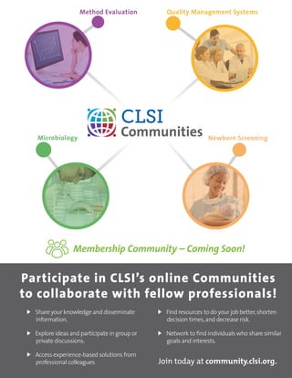 ORDER TODAY: Toll Free (US): 877.447.1888 | +1.610.688.0100 | www.clsi.org | customerservice@clsi.org 37
	 Share your knowledge and disseminate
information.
	 Explore ideas and participate in group or
private discussions.
	 Access experience-based solutions from
professional colleagues.
	 Find resources to do your job better,shorten
decision times,and decrease risk.
	 Network to find individuals who share similar
goals and interests.
Participate in CLSI’s online Communities
to collaborate with fellow professionals!
Join today at community.clsi.org.
Membership Community – Coming Soon!
 