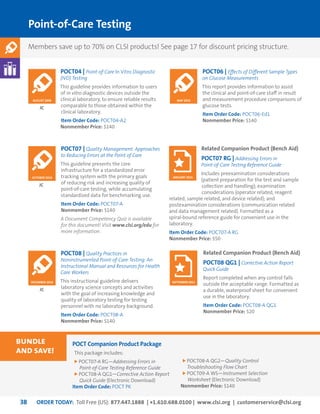 ORDER TODAY: Toll Free (US): 877.447.1888 | +1.610.688.0100 | www.clsi.org | customerservice@clsi.org38
Point-of-Care Testing
POCT04 | Point-of-Care In Vitro Diagnostic
(IVD) Testing
This guideline provides information to users
of in vitro diagnostic devices outside the
clinical laboratory, to ensure reliable results
comparable to those obtained within the
clinical laboratory.
Item Order Code: POCT04-A2
Nonmember Price: $140
Related Companion Product (Bench Aid)
POCT07 RG | Addressing Errors in
Point-of-Care Testing Reference Guide
Includes preexamination considerations
(patient preparation for the test and sample
collection and handling); examination
considerations (operator related, reagent
related, sample related, and device related); and
postexamination considerations (communication related
and data management related). Formatted as a
spiral-bound reference guide for convenient use in the
laboratory.
Item Order Code: POCT07-A RG
Nonmember Price: $50
POCT08 | Quality Practices in
Noninstrumented Point-of-Care Testing: An
Instructional Manual and Resources for Health
Care Workers
This instructional guideline delivers
laboratory science concepts and activities
with the goal of increasing knowledge and
quality of laboratory testing for testing
personnel with no laboratory background.
Item Order Code: POCT08-A
Nonmember Price: $140
JC
JC
POCT07 | Quality Management: Approaches
to Reducing Errors at the Point of Care
This guideline presents the core
infrastructure for a standardized error
tracking system with the primary goals
of reducing risk and increasing quality of
point-of-care testing, while accumulating
standardized data for benchmarking use.
Item Order Code: POCT07-A
Nonmember Price: $140
A Document Competency Quiz is available
for this document! Visit www.clsi.org/edu for
more information.
JC
OCTOBER 2010
AUGUST 2006
JANUARY 2015
DECEMBER 2010
Related Companion Product (Bench Aid)
POCT08 QG1 | Corrective Action Report
Quick Guide
Report completed when any control falls
outside the acceptable range. Formatted as
a durable, waterproof sheet for convenient
use in the laboratory.
Item Order Code: POCT08-A QG1
Nonmember Price: $20
SEPTEMBER 2011
POCT Companion Product Package
This package includes:
POCT07-A RG—Addressing Errors in
Point-of-Care Testing Reference Guide
POCT08-A QG1—Corrective Action Report
Quick Guide (Electronic Download)
Item Order Code: POCT PK
POCT08-A QG2—Quality Control
Troubleshooting Flow Chart
POCT09-A WS—Instrument Selection
Worksheet (Electronic Download)
Nonmember Price: $140
bundle
and save!
POCT06 | Effects of Different Sample Types
on Glucose Measurements
This report provides information to assist
the clinical and point-of-care staff in result
and measurement procedure comparisons of
glucose tests.
Item Order Code: POCT06-Ed1
Nonmember Price: $140
MAY 2015
Members save up to 70% on CLSI products! See page 17 for discount pricing structure.
 