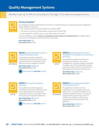 ORDER TODAY: Toll Free (US): 877.447.1888 | +1.610.688.0100 | www.clsi.org | customerservice@clsi.org40
Quality Management Systems
The Key to Quality™
This workbook includes fundamental information for implementing and sustaining a quality management
system (QMS). You will learn:
	The 12 quality system essentials (QSEs) for building a QMS
	The policies, processes, and procedures requirements for each QSE
	How to apply the 12 QSEs in your unique laboratory environment
The Key to Quality includes ready-to-use templates and examples of completed forms and QMS tools to
assist users in fulfilling the required elements in each QSE.
Item Order Code: K2Q
Nonmember Price: $600
QMS03 | Training and Competence
Assessment
This guideline provides background
information and recommended processes
for the development of training and
competence assessment programs that
meet quality and regulatory objectives.
Item Order Code: QMS03-A3
Nonmember Price: $180
New enhanced, full-color version!
QMS06 | Quality Management System:
Continual Improvement
This guideline considers continual
improvement as an ongoing, systematic
effort that is an essential component of a
quality management system. A continual
improvement program may consist of
fundamental processes and common
supporting elements described in this
guideline.
Item Order Code: QMS06-A3
Nonmember Price: $180
QMS01 | Quality Management System: A
Model for Laboratory Services
This guideline provides a model for
medical laboratories that will assist with
implementation and maintenance of an
effective quality management system.
Item Order Code: QMS01-A4
Nonmember Price: $180
New enhanced, full-color version!
QMS02 | Quality Management System:
Development and Management of Laboratory
Documents
This guideline provides information on
the processes needed for document
management, including creating, controlling,
changing, and retiring a laboratory’s policy,
process, procedure, and form documents in
both paper and electronic environments.
Item Order Code: QMS02-A6
Nonmember Price: $180
CAP | JC CAP | FDA | JC
CAP | FDA | JC CAP | JC
SEPTEMBER 2013
FEBRUARY 2009 JUNE 2011
JUNE 2011 FEBRUARY 2013
Members save up to 70% on CLSI products! See page 17 for discount pricing structure.
 