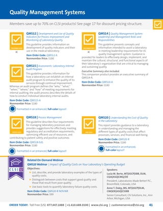 ORDER TODAY: Toll Free (US): 877.447.1888 | +1.610.688.0100 | www.clsi.org | customerservice@clsi.org 41
Quality Management Systems
QMS15 | Assessments: Laboratory Internal
Audit Program
This guideline provides information for
how a laboratory can establish an internal
audit program to enhance the quality of its
services through continual improvement.
Whereas an audit program defines the “who,” “what,”
“when,” “where,” and “how” of meeting requirements for
internal auditing, the audit process describes the details of
how to conduct individual laboratory internal audits.
Item Order Code: QMS15-A
Nonmember Price: $180
Formatted in an enhanced, full-color layout!
QMS18 | Process Management
This guideline describes four requirements
for managing laboratory processes and
provides suggestions for effectively meeting
regulatory and accreditation requirements,
optimizing efficient use of resources, and
contributing to patient safety and positive outcomes.
Item Order Code: QMS18-Ed1
Nonmember Price: $180
Formatted in an enhanced, full-color layout!
QMS20 | Understanding the Cost of Quality
in the Laboratory
This report provides guidance to a laboratory
in understanding and managing the
different types of quality costs that affect
processes, services, and financial well-being.
Item Order Code: QMS20-R
Nonmember Price: $180
Formatted in an enhanced,
full-color layout!
QMS12 | Development and Use of Quality
Indicators for Process Improvement and
Monitoring of Laboratory Quality
This guideline provides information on
development of quality indicators and their
use in the medical laboratory.
Item Order Code: QMS12-A
Nonmember Price: $180
QMS14 | Quality Management System:
Leadership and Management Roles and
Responsibilities
This guideline presents concepts and
information intended to assist a laboratory
in meeting leadership requirements for its
quality management system. Guidance is
provided for leaders to effectively design, implement, and
maintain the cultural, structural, and functional aspects of
their laboratory’s organization that are critical to managing
and sustaining quality.
Executive Summary also included.
This companion product provides an executive summary of
QMS14-A.
Item Order Code: QMS14-A
Nonmember Price: $180
JC JC
DECEMBER 2013
MARCH 2015 MAY 2014
DECEMBER 2010 DECEMBER 2012
Related On-Demand Webinar
QMS20 Webinar | Impact of Quality Costs on Your Laboratory’s Operating Budget
Objectives:
	List, describe, and provide laboratory examples of the types of
quality costs.
	Distinguish between costs that support good quality and
those that result from poor quality.
	Use basic tools to quantify laboratory failure quality costs.
Item Order Code: QMS20-R NOVWR
Nonmember Price: $99
Speakers:
Lucia M. Berte, MT(ASCP)SBB, DLM,
CQA(ASQ)CMQ/OE
President, Laboratories Made Better! P.C.,
Broomfield, Colorado, USA
Anne T. Daley, MS, MT(ASCP)DLM,
CMQOE(ASQ)CSSBB
Senior Consultant, Chi Solutions, Inc., Ann
Arbor, Michigan, USA
Members save up to 70% on CLSI products! See page 17 for discount pricing structure.
 