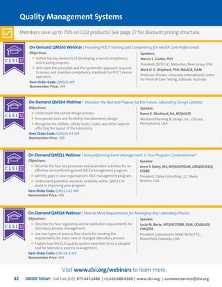 ORDER TODAY: Toll Free (US): 877.447.1888 | +1.610.688.0100 | www.clsi.org | customerservice@clsi.org42
On-Demand QMS03 Webinar | Providing POCT Training and Competency for Health Care Professionals
Objectives:
	Define the key elements of developing a sound competency
and training program.
	Articulate the principles and the systematic approach required
to assess and maintain competency standards for POCT device
operators.
Item Order Code: QMS03 WR
Nonmember Price: $99
On-Demand QMS04 Webinar | Abandon the Past and Prepare for the Future: Laboratory Design Updates
Objectives:
	Understand the overall design process.
	Incorporate Lean and flexibility into laboratory design.
	Recognize the utilities, safety issues, codes, and other aspects
affecting the layout of the laboratory.
Item Order Code: QMS04-A3 WR
Nonmember Price: $99
On-Demand QMS11 Webinar | Nonconforming Event Management: Is Your Program Comprehensive?
Objectives:
	Describe the four key processes and associated activities for an
effective nonconforming event (NCE) management program.
	Identify gaps in your organization’s NCE management program.
	Understand potential resources available within QMS11 to
assist in improving your program.
Item Order Code: QMS11-A2 WR
Nonmember Price: $99
Speakers:
Marcia L. Zucker, PhD
President, ZIVD LLC, Metuchen, New Jersey, USA
Mark D. S. Shephard, PhD, MAACB, OAM
Professor, Flinders University International Centre
for Point-of-Care Testing, Adelaide, Australia
Speaker:
Karen K. Mortland, RA, MT(ASCP)
Mortland Planning & Design, Inc., Chicora,
Pennsylvania, USA
Speaker:
Anne T. Daley, MS, MT(ASCP)DLM, CMQOE(ASQ)
CSSBB
President, Daley Consulting, LLC, Mesa,
Arizona, USA
Quality Management Systems
On-Demand QMS18 Webinar | How to Meet Requirements for Managing Any Laboratory Process
Objectives:
	Describe the four regulatory and accreditation requirements for
laboratory process management.
	Use two types of process flow charts for meeting the
requirements for every new or changed laboratory process.
	Explain how the CLSI quality system essentials form a valuable
tool for laboratory process management.
Item Order Code: QMS18-A WR
Nonmember Price: $99
Speaker:
Lucia M. Berte, MT(ASCP)SBB, DLM, CQA(ASQ)
CMQ/OE
President, Laboratories Made Better! P.C.,
Broomfield, Colorado, USA
Members save up to 70% on CLSI products! See page 17 for discount pricing structure.
Visit www.clsi.org/webinars to learn more.
 