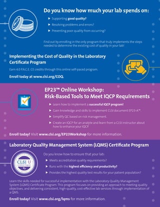 ORDER TODAY: Toll Free (US): 877.447.1888 | +1.610.688.0100 | www.clsi.org | customerservice@clsi.org 43
Do you know how much your lab spends on:
	Supporting good quality?
	 Resolving problems and errors?
	 Preventing poor quality from occurring?
Find out by enrolling in the only program that truly implements the steps
needed to determine the existing cost of quality in your lab!
Implementing the Cost of Quality in the Laboratory
Certificate Program
Earn 4.0 P.A.C.E. CE credits through this online self-paced program.
Enroll today at www.clsi.org/COQ.
EP23™ Online Workshop:
Risk-Based Tools to Meet IQCP Requirements
	 Learn how to implement a successful IQCP program!
	 Gain knowledge and skills to implement CLSI document EP23-A™.
	 Simplify QC based on risk management.
	 Create an IQCP for an analyte and learn from a CLSI instructor about
how to enhance your IQCP.
Enroll today! Visit www.clsi.org/EP23Workshop for more information.
Laboratory Quality Management System (LQMS) Certificate Program
Do you know how to ensure that your lab:
	 Meets accreditation quality requirements?
	 Runs with the highest efficiency and productivity?
	 Provides the highest quality test results for your patient population?
Learn the skills needed for successful implementation with the Laboratory Quality Management
System (LQMS) Certificate Program. This program focuses on providing an approach to meeting quality
objectives, and delivering consistent, high-quality, cost-effective lab services through implementation of
a QMS.
Enroll today! Visit www.clsi.org/lqms for more information.
 